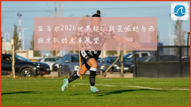 亚马尔2026世界杯：新星崛起与西班牙队的未来展望