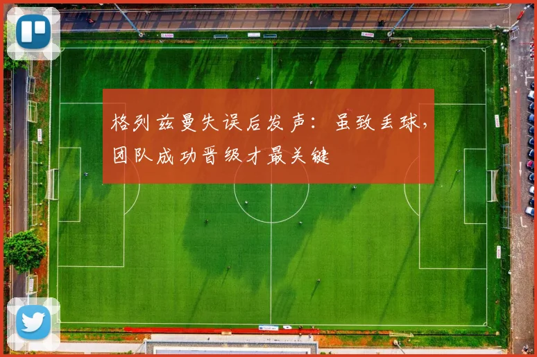 格列兹曼失误后发声：虽致丢球，团队成功晋级才最关键