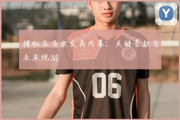 揭秘亚马尔交易内幕：关键条款与未来规划