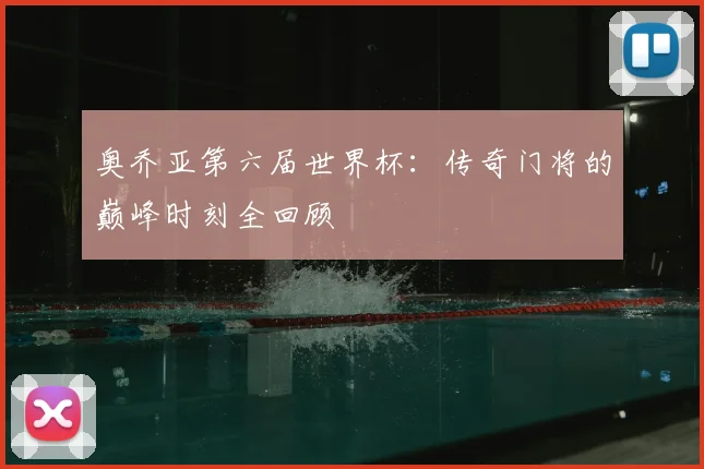 奥乔亚第六届世界杯:传奇门将的巅峰时刻全回顾