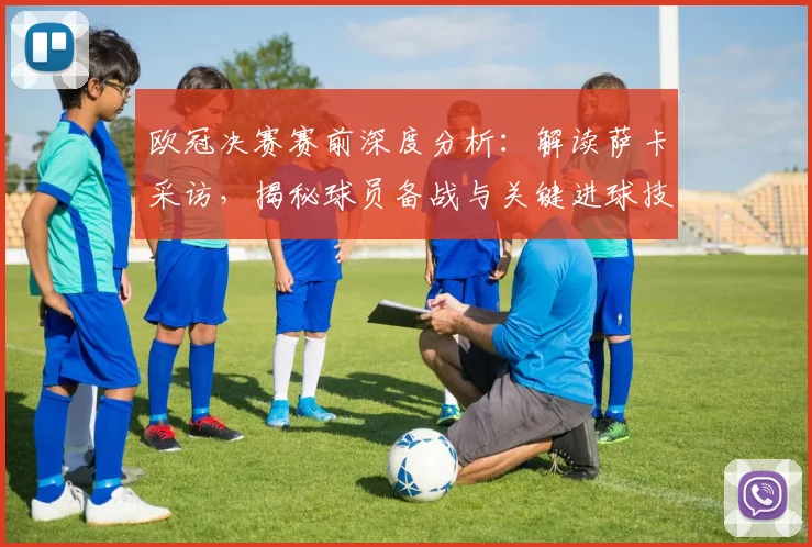欧冠决赛赛前深度分析：解读萨卡采访，揭秘球员备战与关键进球技巧