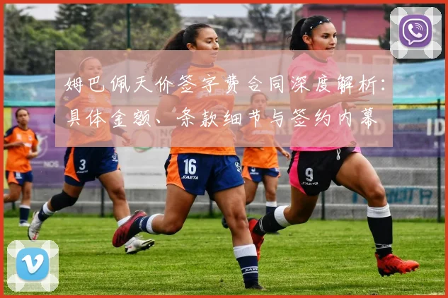 姆巴佩天价签字费合同深度解析:具体金额、条款细节与签约内幕