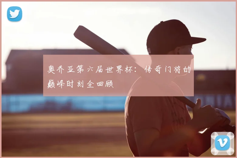 奥乔亚第六届世界杯：传奇门将的巅峰时刻全回顾