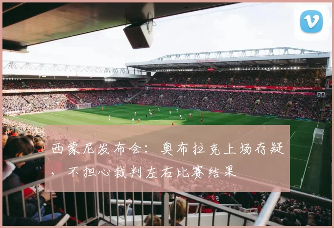 西蒙尼发布会:奥布拉克上场存疑,不担心裁判左右比赛结果
