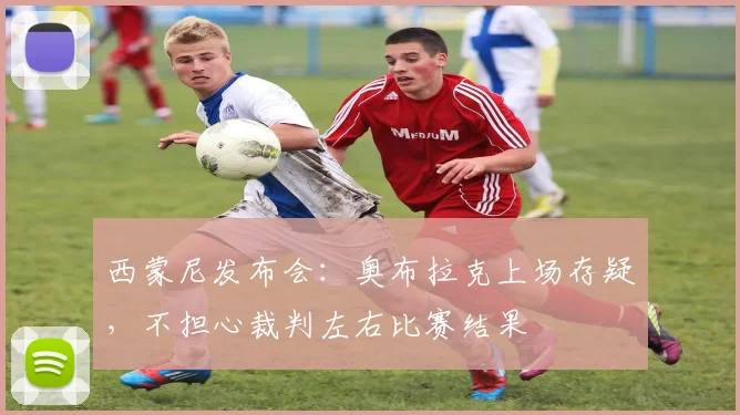 西蒙尼发布会：奥布拉克上场存疑，不担心裁判左右比赛结果