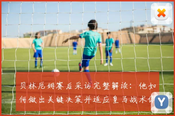 贝林厄姆赛后采访完整解读:他如何做出关键决策并适应皇马战术体系